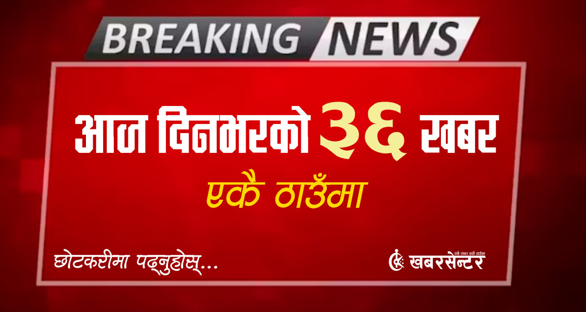 आज दिनभरको ३६ खबर एकै ठाउँमाः छोटकरीमा पढ्नुहोस्